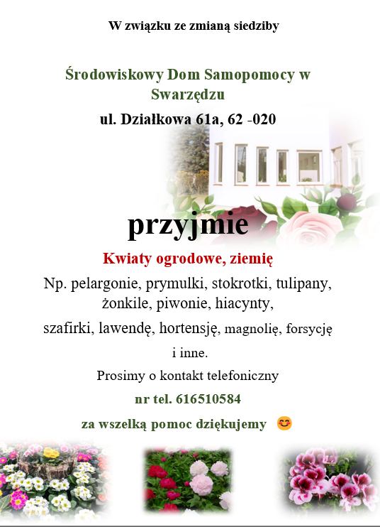 Grafika informacyjna mówiąca o przyjmowaniu, w związku ze zmianą siedziby, przez Środowiskowy Dom Samopomocy w Swarzędzu przy ul. Działkowej 61a,  kwiatów ogrodowych i ziemi, np.: pelargonii, prymulek, stokrotek, tulipanów, żonkili, piwonii, hiacyntów, szafirki, lawendy, hortensji, magnolii, forsycji. Prośba o kontakt pod nr tel. 616510584 i podziękowanie za pomoc. Na grafice widać zdjęcia różnych kolorowych kwiatów.