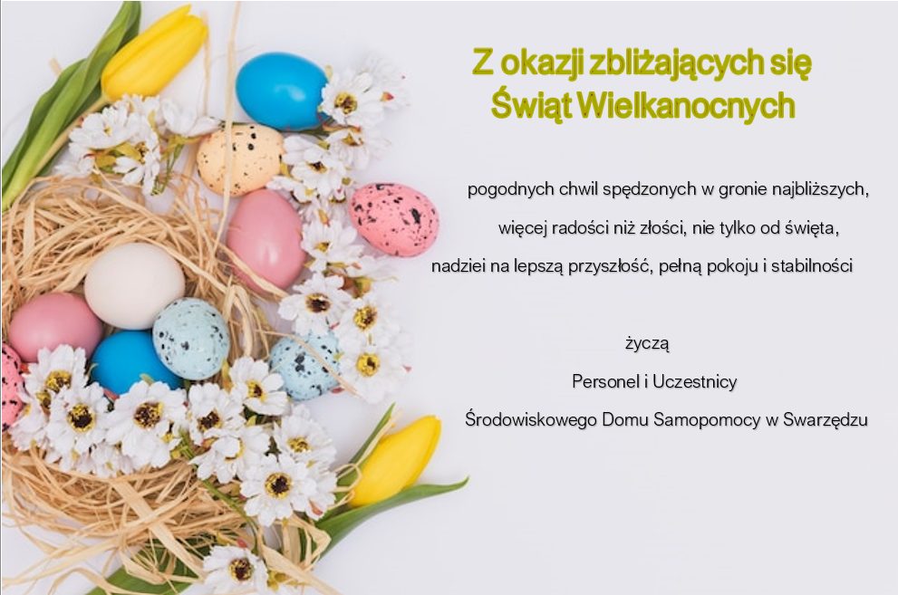 Grafika z życzeniami z okazji Świąt Wielkanocnych, jest na niej napisane: Z okazji zbliżających się Świąt Wielkanocnych pogodnych chwili spędzonych w gronie najbliższych, więcej radości niż złości, nie tylko od święta, nadziei na lepszą przyszłość, pełną spokoju i stabilności życzą Personel i Uczestnicy Srodowiskowego Domu Samopomocy społecznej w Swarzędzu. Po lewej stronie kartki grafika gniazda z kolorowymi jajkami, stokrotkami i żółtymi tulipanami.