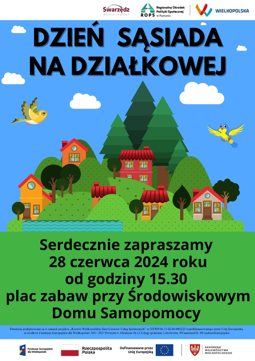 Grafika informująca o organizacji dnia sąsiada na działkowej, który odbędzie się 28 czerwca 2024 r.  od godziny 15:30 na palcu zabaw obok Środowiskowego Domu Samopomocy. Obrazek po środku ma zielone pagórki, różne drzewa również zielone, 6 domków z trójkątnymi, czerwonymi dachami. Obok pagórków jest staw pełen wody, w tle niebieskie niebo z białymi chmurkami i dwoma ptakami, jeden żółty, drugi uśmiechnięty i żółto niebieski. Na górze grafiki logo swarzędza, ROPS w poznaniu. Na dole Funduszu Europejskiego dla Wielkopolski, RP, Dofinansowane przez Unię Europejską, Samorząd Województwa Wielkopolskiego i informacje że jest to organizowane w ramach projektu Rozwój Wielkopolskiej Sieci Centrów Usług Społecznych.