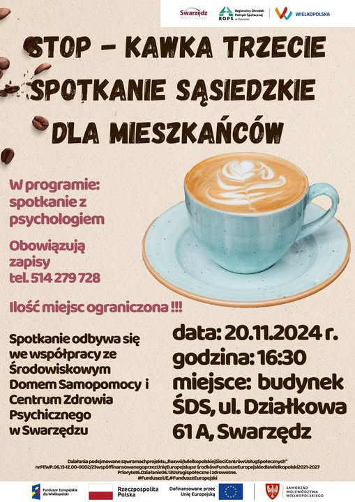 Plakat informuje o wydarzeniu „STOP – KAWKA TRZECIE SPOTKANIE SĄSIEDZKIE DLA MIESZKAŃCÓW”. Tło jest beżowe, w górnej części rozsypane są ziarna kawy. Po prawej stronie znajduje się filiżanka kawy z mlecznym wzorem, postawiona na błękitnym spodku. Na plakacie widnieje informacja, że w programie przewidziane jest spotkanie z psychologiem. Obowiązują zapisy pod numerem telefonu 514 279 728, a liczba miejsc jest ograniczona. Wydarzenie organizowane jest we współpracy ze Środowiskowym Domem Samopomocy i Centrum Zdrowia Psychicznego w Swarzędzu. Odbędzie się 20 listopada 2024 roku o godzinie 16:30 w budynku ŚDS przy ulicy Działkowej 61A w Swarzędzu. Na dole plakatu znajdują się logotypy organizatorów i sponsorów, w tym Samorządu Województwa Wielkopolskiego oraz Funduszy Europejskich. Widoczna jest także informacja o finansowaniu projektu ze środków unijnych.